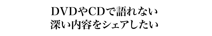 DVDやCDで語れない深い内容をシェアしたい